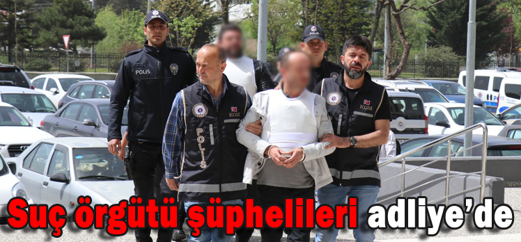 SUÇ ÖRGÜTÜ ŞÜPHELİLERİ ADLİYE’DE