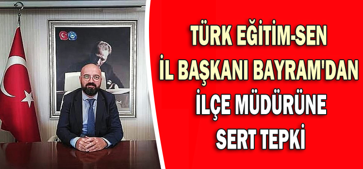 TÜRK EĞİTİM-SEN  İL BAŞKANI BAYRAM’DAN   İLÇE MÜDÜRÜNE  SERT TEPKİ