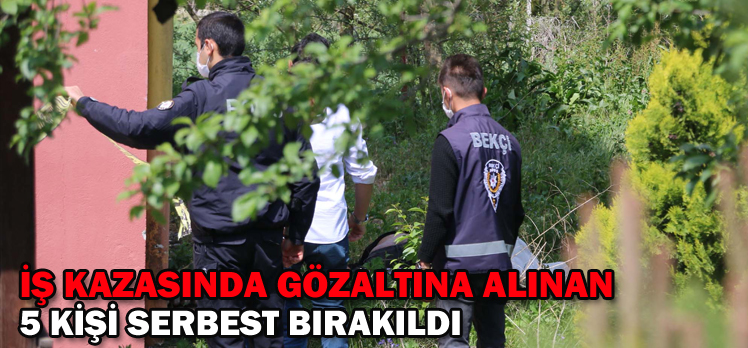 İŞ KAZASINDA GÖZALTINA ALINAN 5 KİŞİ SERBEST BIRAKILDI