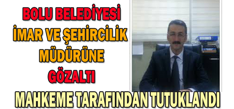 BOLU BELEDİYESİ İMAR VE ŞEHİRCİLİK MÜDÜRÜ TUTUKLANDI